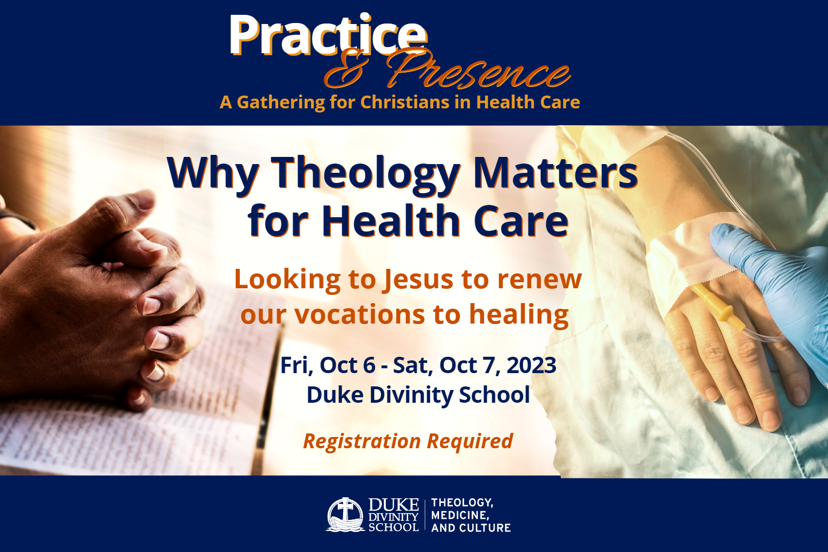Practice and Presence: A Gathering for Christians in Health Care. Why Theology Matters for Health Care. Subtitle: Looking to Jesus to renew our vocations to healing. Fri, Oct 6 - Sat, Oct 7, 2023, Duke Divinity School. Registration Required. Duke Divinity School Theology Medicine and Culture Initiative Logo. Image of hands praying. Image of hand with IV and medical worker in glove.
